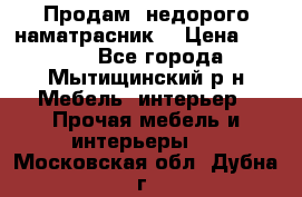 Продам  недорого наматрасник  › Цена ­ 6 500 - Все города, Мытищинский р-н Мебель, интерьер » Прочая мебель и интерьеры   . Московская обл.,Дубна г.
